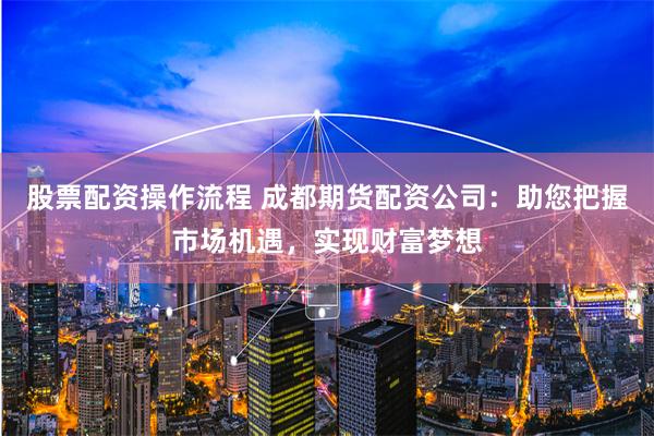 股票配资操作流程 成都期货配资公司：助您把握市场机遇，实现财富梦想